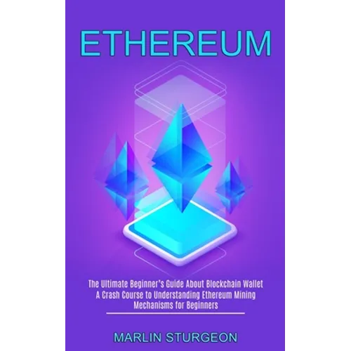 Ethereum: A Crash Course to Understanding Ethereum Mining Mechanisms for Beginners (The Ultimate Beginner's Guide About Blockchain Wallet)