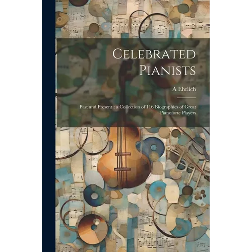 Celebrated Pianists: Past and Present: a Collection of 116 Biographies of Great Pianoforte Players