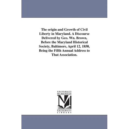 The origin and Growth of Civil Liberty in Maryland. A Discourse Delivered by Geo. Wn. Brown, Before the Maryland Historical Society, Baltimore, April