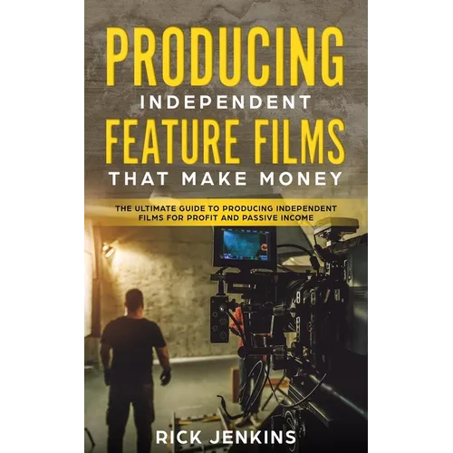 Producing Independent Feature Films That Make Money: The Ultimate Guide to Producing Independent Films for Profit and Passive Income
