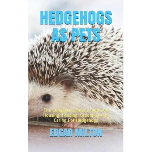 Hedgehogs as Pets: The Complete Owner's Guide On Housing, Feeding, Grooming And Caring For Hedgehogs