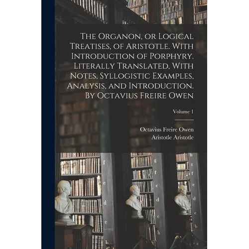 The Organon, or Logical Treatises, of Aristotle. With Introduction of Porphyry. Literally Translated, With Notes, Syllogistic Examples, Analysis, and