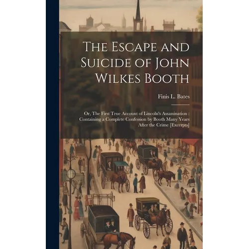 The Escape and Suicide of John Wilkes Booth: Or, The First True Account of Lincoln's Assassination: Containing a Complete Confession by Booth Many Yea