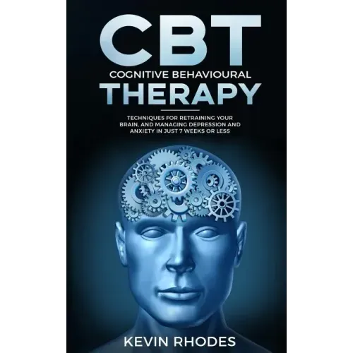 Cognitive Behavioral Therapy (CBT): Techniques for Retraining Your Brain and Managing Depression and Anxiety in Just 7 Weeks or Less