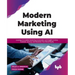 Modern Marketing Using AI: Leverage Ai-Enabled Marketing Automation and Insights to Drive Customer Journeys and Maximize Your Brand Equity