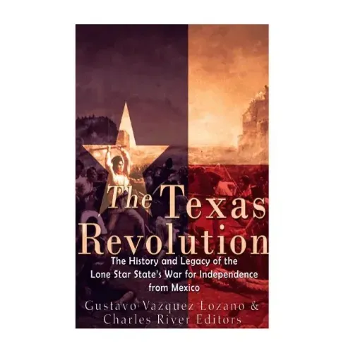 The Texas Revolution: The History and Legacy of the Lone Star State's War for Independence from Mexico