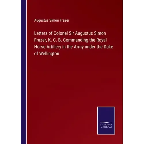 Letters of Colonel Sir Augustus Simon Frazer, K. C. B. Commanding the Royal Horse Artillery in the Army under the Duke of Wellington