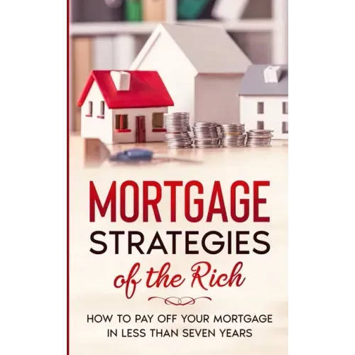Mortgage Strategies of the Rich: How to Pay Off Your Mortgage in Less Than Seven Years