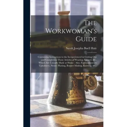 The Workwoman's Guide: Containing Instructions to the Inexperienced in Cutting out and Completing Those Articles of Wearing Apparel, &c. Whic