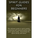 Spirit Guides for Beginners: The ultimate guide to spirit guides, contacting and communicating with your spirit guide, channelling the spirit world