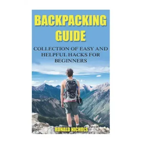 Backpacking Guide: Collection Of Easy and Helpful Hacks For Beginners