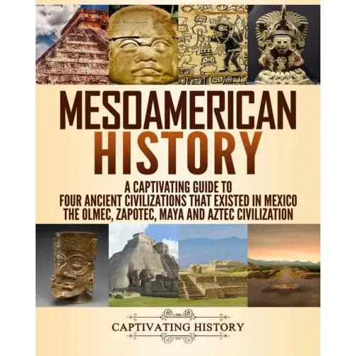Mesoamerican History: A Captivating Guide to Four Ancient Civilizations that Existed in Mexico - The Olmec, Zapotec, Maya and Aztec Civilization