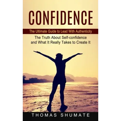 Confidence: The Ultimate Guide to Lead With Authenticity (The Truth About Self-confidence and What It Really Takes to Create It)