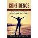 Confidence: The Ultimate Guide to Lead With Authenticity (The Truth About Self-confidence and What It Really Takes to Create It)