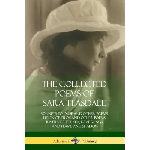 The Collected Poems of Sara Teasdale: Sonnets to Duse and Other Poems, Helen of Troy and Other Poems, Rivers to the Sea, Love Songs, and Flame and Sha