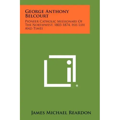 George Anthony Belcourt: Pioneer Catholic Missionary Of The Northwest, 1803-1874, His Life And Times