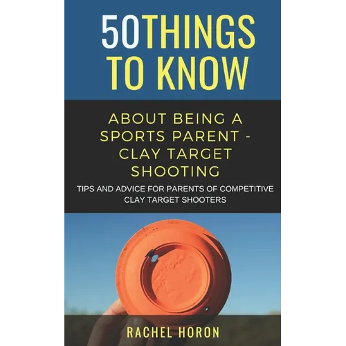 50 Things to Know about Being a Clay Target Shooting Parent: Tips and Advice for Parents of Competitive Clay Target Shooters