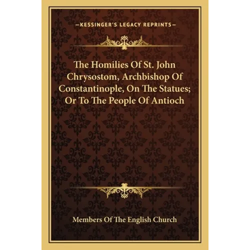 The Homilies Of St. John Chrysostom, Archbishop Of Constantinople, On The Statues; Or To The People Of Antioch