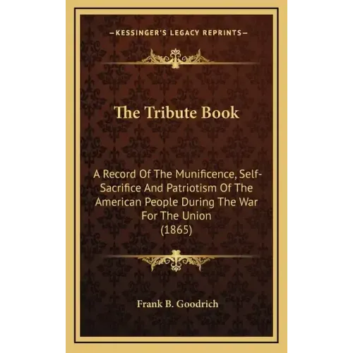 The Tribute Book: A Record of the Munificence, Self-Sacrifice and Patriotism of the American People During the War for the Union (1865)