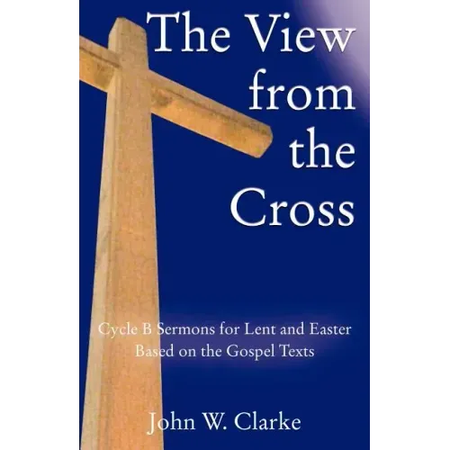 The View from the Cross: Cycle B Sermons for Lent/Easter Based on the Gospel Texts