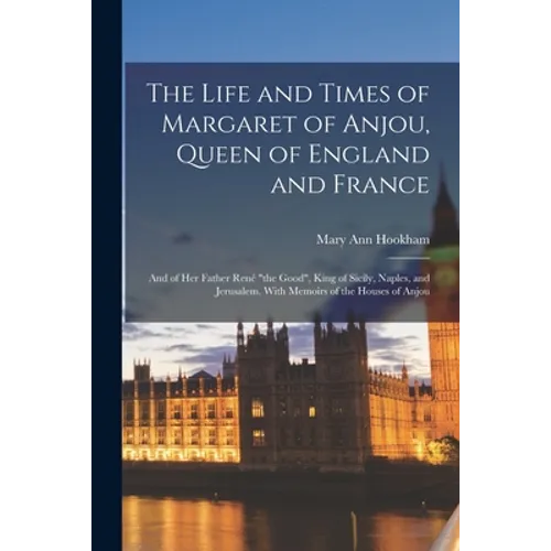 The Life and Times of Margaret of Anjou, Queen of England and France [microform]; and of Her Father René "the Good", King of Sicily, Naples, and Jerus