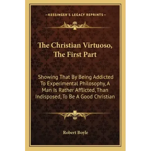The Christian Virtuoso, the First Part: Showing That by Being Addicted to Experimental Philosophy, a Man Is Rather Afflicted, Than Indisposed, to Be a