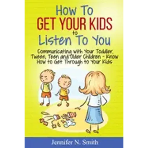 How To Get Your Kids To Listen To You - Communicating with Your Toddler, Tween, Teen and Older Children - Know How to Get Through to Your Kids