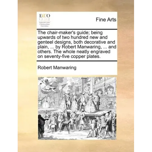 The Chair-Maker's Guide; Being Upwards of Two Hundred New and Genteel Designs, Both Decorative and Plain, ... by Robert Manwaring, ... and Others. the