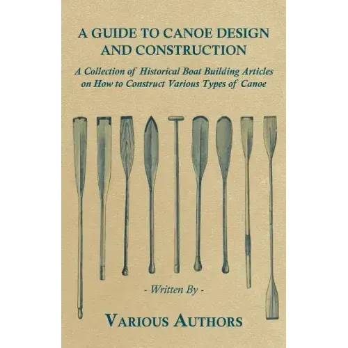 A Guide to Canoe Design and Construction - A Collection of Historical Boat Building Articles on How to Construct Various Types of Canoe