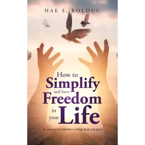 How to Simplify and Have Freedom in Your Life: Six Steps to Live Healthy in Mind, Body and Spirit