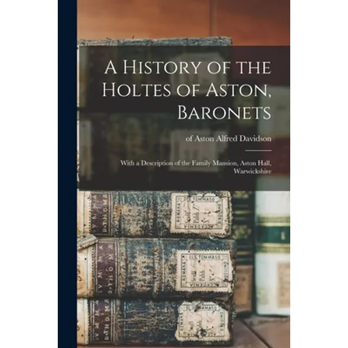 A History of the Holtes of Aston, Baronets; With a Description of the Family Mansion, Aston Hall, Warwickshire