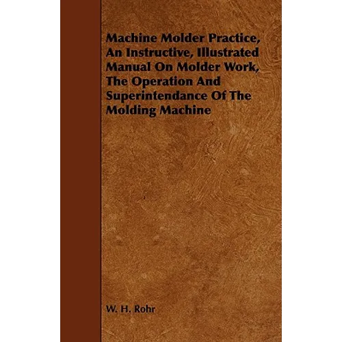 Machine Molder Practice, An Instructive, Illustrated Manual On Molder Work, The Operation And Superintendance Of The Molding Machine
