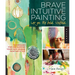 Brave Intuitive Painting-Let Go, Be Bold, Unfold!: Techniques for Uncovering Your Own Unique Painting Style