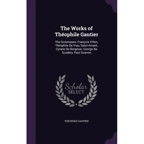 The Works of Théophile Gautier: The Grotesques: François Villon, Théophile De Viau, Saint-Amant, Cyrano De Bergerac, George De Scudéry, Paul Scarron