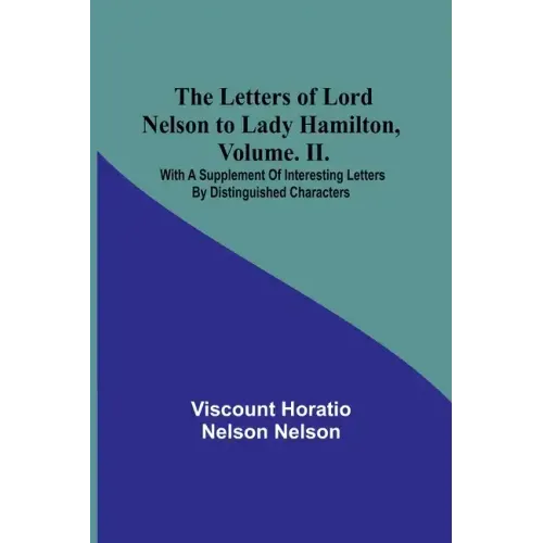 The Letters of Lord Nelson to Lady Hamilton, Volume. II.: With A Supplement Of Interesting Letters By Distinguished Characters