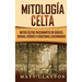 Mitología Celta: Mitos celtas fascinantes de dioses, diosas, héroes y criaturas legendarias