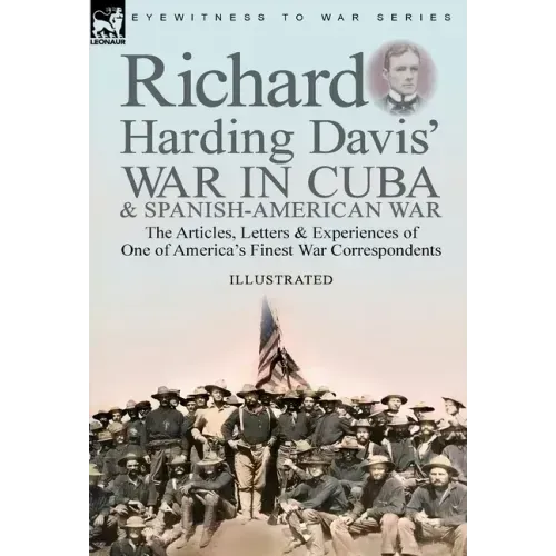 Richard Harding Davis' War in Cuba & Spanish-American War: the Articles, Letters and Experiences of One of America's Finest War Correspondents