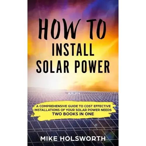 How to Install Solar Power: A Comprehensive Guide to Cost Effective Installations of Your Solar Power Needs (Two Books in One)
