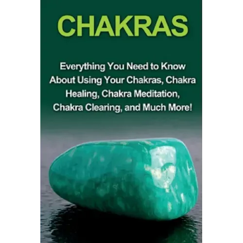 Chakras: Everything you need to know about using your chakras, chakra healing, chakra meditation, chakra clearing, and much mor