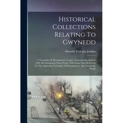 Historical Collections Relating To Gwynedd: A Township Of Montgomery County, Pennsylvania, Settled, 1696, By Immigrants From Wales, With Some Data Ref