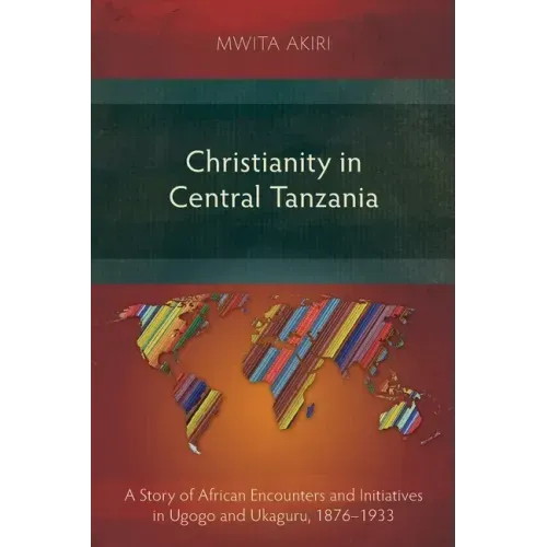Christianity in Central Tanzania: A Story of African Encounters and Initiatives in Ugogo and Ukaguru, 1876-1933