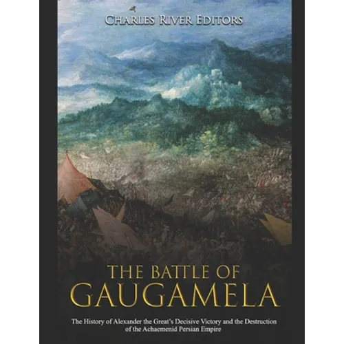 The Battle of Gaugamela: The History of Alexander the Great's Decisive Victory and the Destruction of the Achaemenid Persian Empire
