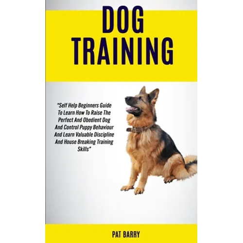 Dog Training: Self Help Beginners Guide To Learn How To Raise The Perfect And Obedient Dog And Control Puppy Behaviour And Learn Valuable Discipline A