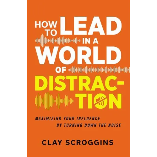 How to Lead in a World of Distraction: Four Simple Habits for Turning Down the Noise