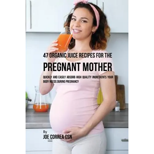 47 Organic Juice Recipes for the Pregnant Mother: Quickly and Easily Absorb High Quality Ingredients Your Body Needs During Pregnancy