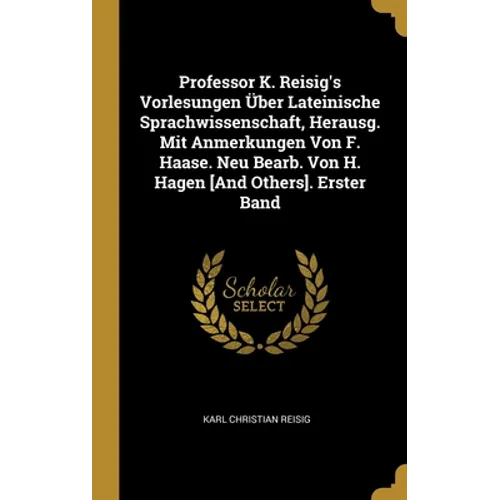Professor K. Reisig's Vorlesungen Über Lateinische Sprachwissenschaft, Herausg. Mit Anmerkungen Von F. Haase. Neu Bearb. Von H. Hagen [And Others]. Er