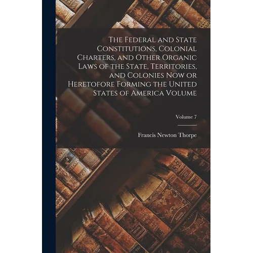 The Federal and State Constitutions, Colonial Charters, and Other Organic Laws of the State, Territories, and Colonies now or Heretofore Forming the U