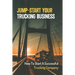 Jump-Start Your Trucking Business: How To Start A Successful Trucking Company: A Career In Trucking