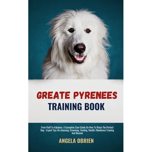 Great Pyrenees Training Book: From Fluff To Fabulous. A Complete Care Guide On How To Raise The Perfect Pet - Expert Tips On choosing, Grooming, Feedi