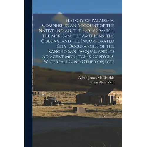 History of Pasadena, Comprising an Account of the Native Indian, the Early Spanish, the Mexican, the American, the Colony, and the Incorporated City,